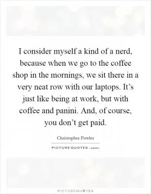 I consider myself a kind of a nerd, because when we go to the coffee shop in the mornings, we sit there in a very neat row with our laptops. It’s just like being at work, but with coffee and panini. And, of course, you don’t get paid Picture Quote #1