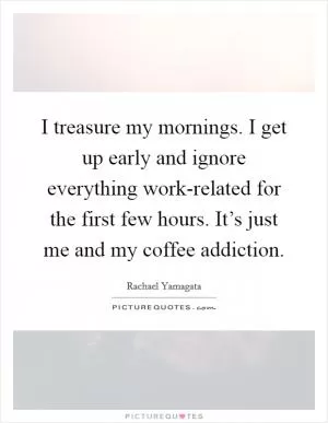 I treasure my mornings. I get up early and ignore everything work-related for the first few hours. It’s just me and my coffee addiction Picture Quote #1