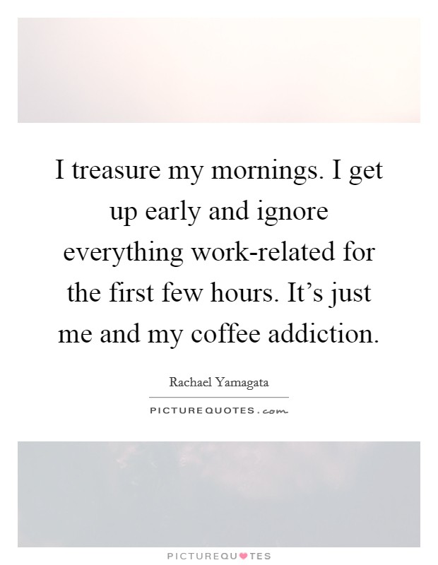 I treasure my mornings. I get up early and ignore everything work-related for the first few hours. It's just me and my coffee addiction. Picture Quote #1