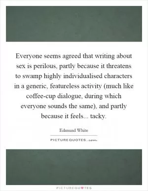 Everyone seems agreed that writing about sex is perilous, partly because it threatens to swamp highly individualised characters in a generic, featureless activity (much like coffee-cup dialogue, during which everyone sounds the same), and partly because it feels... tacky Picture Quote #1