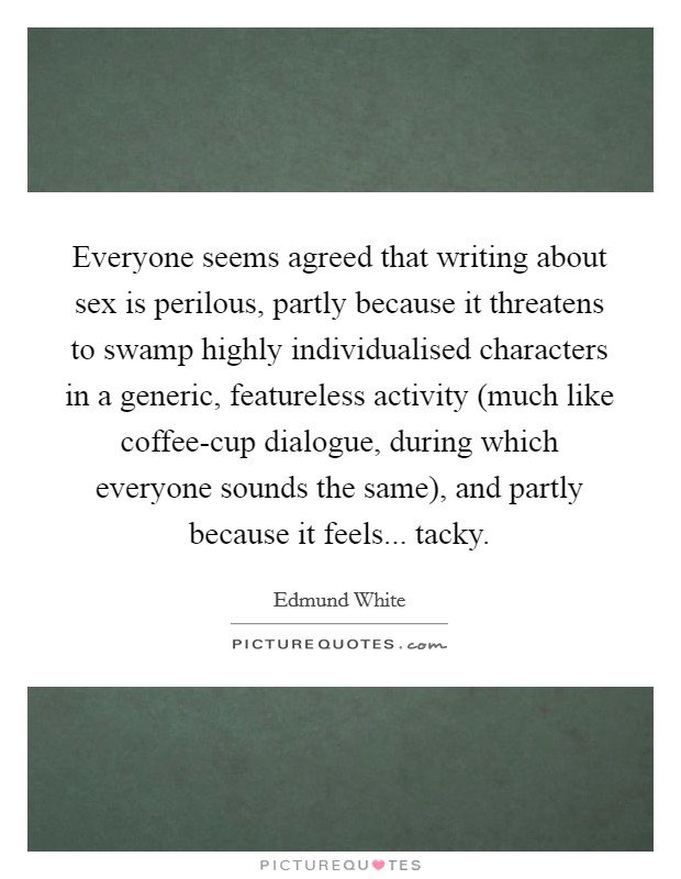 Everyone seems agreed that writing about sex is perilous, partly because it threatens to swamp highly individualised characters in a generic, featureless activity (much like coffee-cup dialogue, during which everyone sounds the same), and partly because it feels... tacky. Picture Quote #1