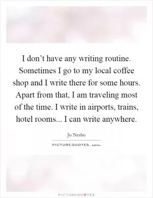 I don’t have any writing routine. Sometimes I go to my local coffee shop and I write there for some hours. Apart from that, I am traveling most of the time. I write in airports, trains, hotel rooms... I can write anywhere Picture Quote #1