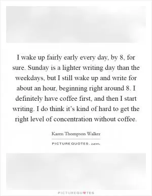 I wake up fairly early every day, by 8, for sure. Sunday is a lighter writing day than the weekdays, but I still wake up and write for about an hour, beginning right around 8. I definitely have coffee first, and then I start writing. I do think it’s kind of hard to get the right level of concentration without coffee Picture Quote #1