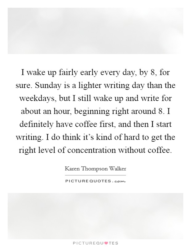I wake up fairly early every day, by 8, for sure. Sunday is a lighter writing day than the weekdays, but I still wake up and write for about an hour, beginning right around 8. I definitely have coffee first, and then I start writing. I do think it's kind of hard to get the right level of concentration without coffee. Picture Quote #1