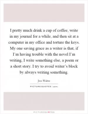 I pretty much drink a cup of coffee, write in my journal for a while, and then sit at a computer in my office and torture the keys. My one saving grace as a writer is that, if I’m having trouble with the novel I’m writing, I write something else, a poem or a short story. I try to avoid writer’s block by always writing something Picture Quote #1