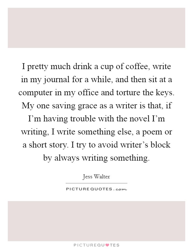 I pretty much drink a cup of coffee, write in my journal for a while, and then sit at a computer in my office and torture the keys. My one saving grace as a writer is that, if I'm having trouble with the novel I'm writing, I write something else, a poem or a short story. I try to avoid writer's block by always writing something. Picture Quote #1