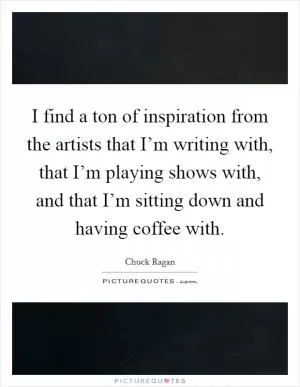 I find a ton of inspiration from the artists that I’m writing with, that I’m playing shows with, and that I’m sitting down and having coffee with Picture Quote #1