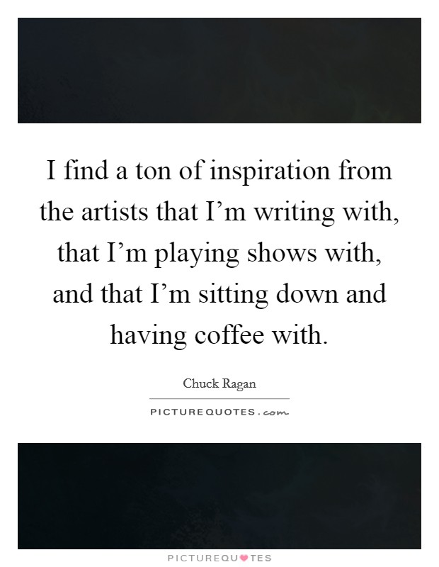 I find a ton of inspiration from the artists that I'm writing with, that I'm playing shows with, and that I'm sitting down and having coffee with. Picture Quote #1