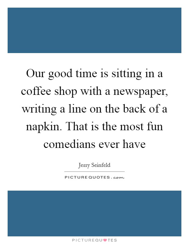 Our good time is sitting in a coffee shop with a newspaper, writing a line on the back of a napkin. That is the most fun comedians ever have Picture Quote #1