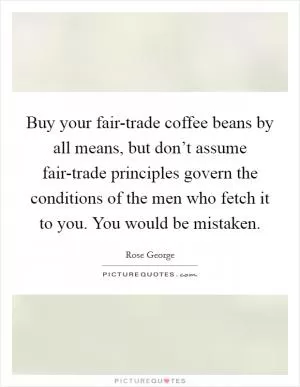 Buy your fair-trade coffee beans by all means, but don’t assume fair-trade principles govern the conditions of the men who fetch it to you. You would be mistaken Picture Quote #1