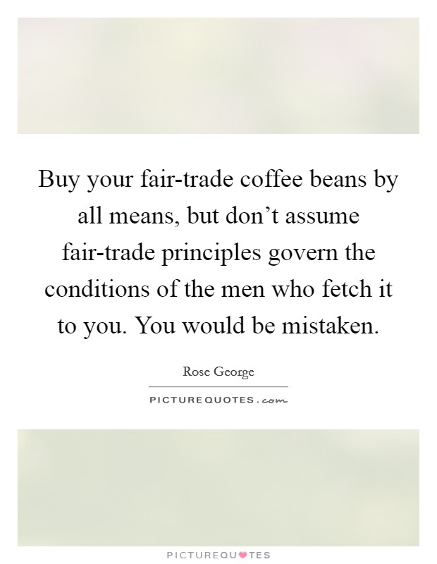 Buy your fair-trade coffee beans by all means, but don't assume fair-trade principles govern the conditions of the men who fetch it to you. You would be mistaken. Picture Quote #1