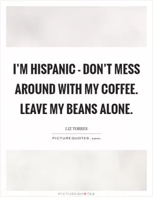 I’m Hispanic - don’t mess around with my coffee. Leave my beans alone Picture Quote #1