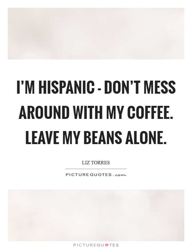 I'm Hispanic - don't mess around with my coffee. Leave my beans alone. Picture Quote #1