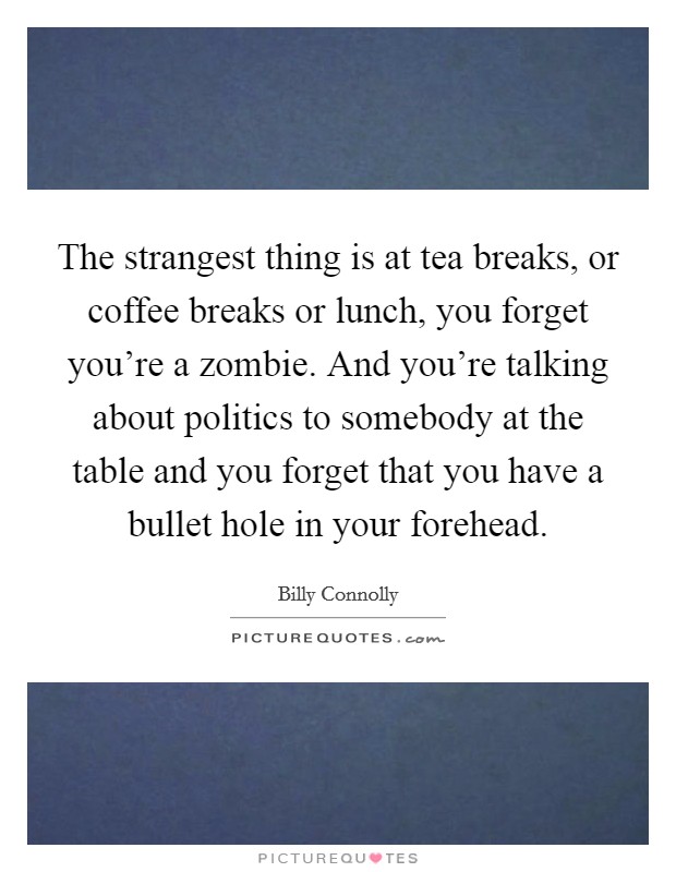 The strangest thing is at tea breaks, or coffee breaks or lunch, you forget you're a zombie. And you're talking about politics to somebody at the table and you forget that you have a bullet hole in your forehead. Picture Quote #1