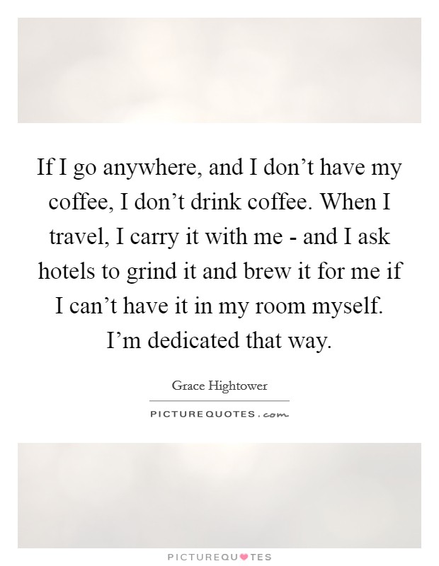 If I go anywhere, and I don't have my coffee, I don't drink coffee. When I travel, I carry it with me - and I ask hotels to grind it and brew it for me if I can't have it in my room myself. I'm dedicated that way. Picture Quote #1