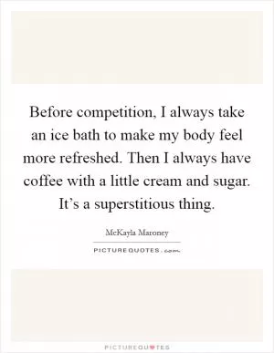 Before competition, I always take an ice bath to make my body feel more refreshed. Then I always have coffee with a little cream and sugar. It’s a superstitious thing Picture Quote #1