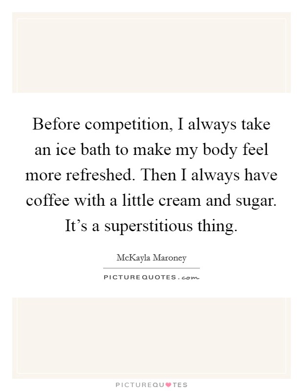 Before competition, I always take an ice bath to make my body feel more refreshed. Then I always have coffee with a little cream and sugar. It's a superstitious thing. Picture Quote #1