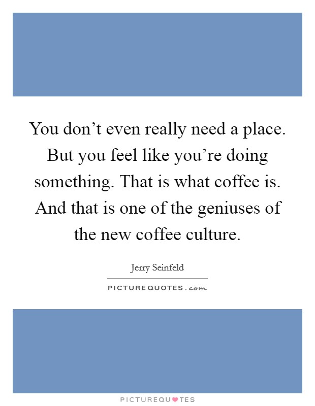 You don't even really need a place. But you feel like you're doing something. That is what coffee is. And that is one of the geniuses of the new coffee culture. Picture Quote #1