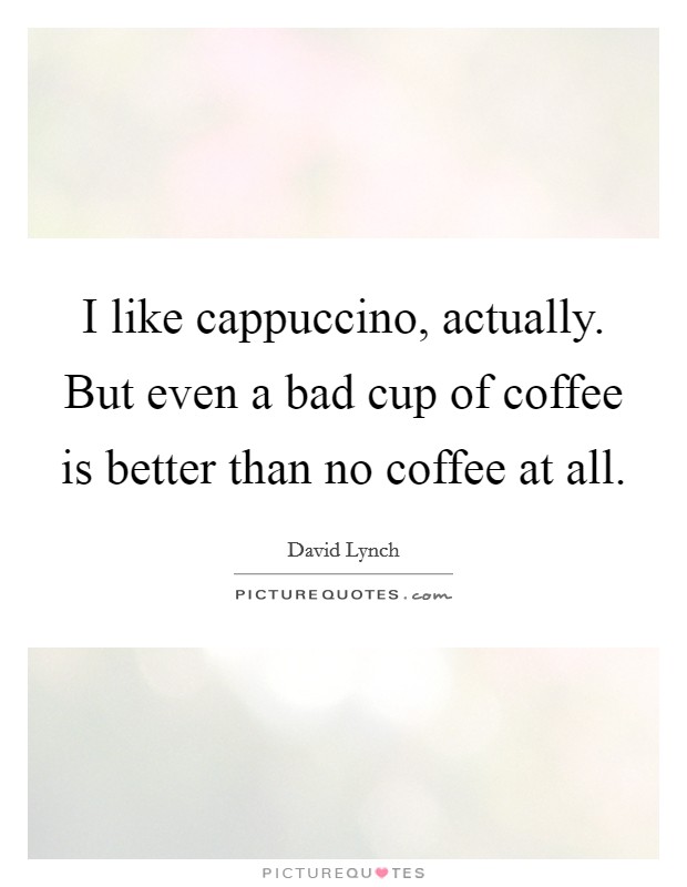 I like cappuccino, actually. But even a bad cup of coffee is better than no coffee at all. Picture Quote #1