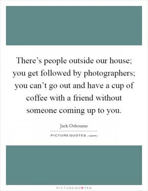 There’s people outside our house; you get followed by photographers; you can’t go out and have a cup of coffee with a friend without someone coming up to you Picture Quote #1