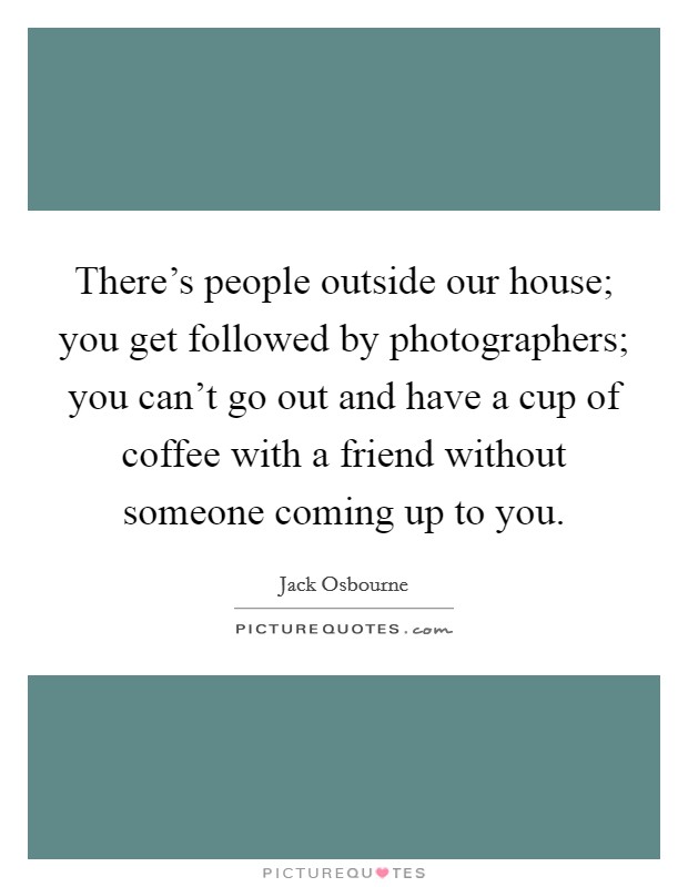 There's people outside our house; you get followed by photographers; you can't go out and have a cup of coffee with a friend without someone coming up to you. Picture Quote #1
