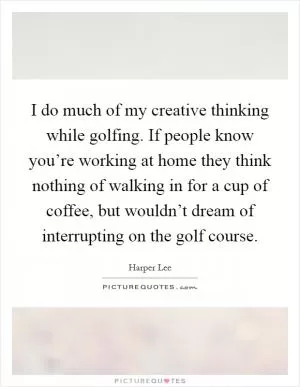 I do much of my creative thinking while golfing. If people know you’re working at home they think nothing of walking in for a cup of coffee, but wouldn’t dream of interrupting on the golf course Picture Quote #1