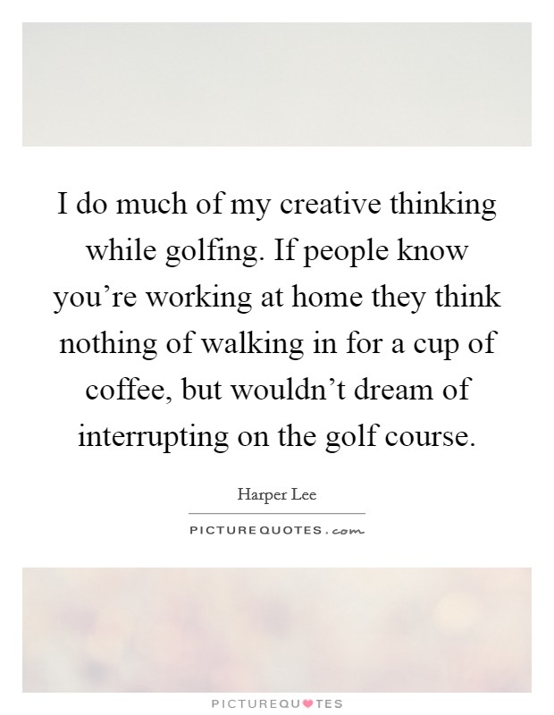 I do much of my creative thinking while golfing. If people know you're working at home they think nothing of walking in for a cup of coffee, but wouldn't dream of interrupting on the golf course. Picture Quote #1