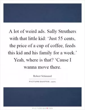 A lot of weird ads. Sally Struthers with that little kid: ‘Just 55 cents, the price of a cup of coffee, feeds this kid and his family for a week.’ Yeah, where is that? ‘Cause I wanna move there Picture Quote #1