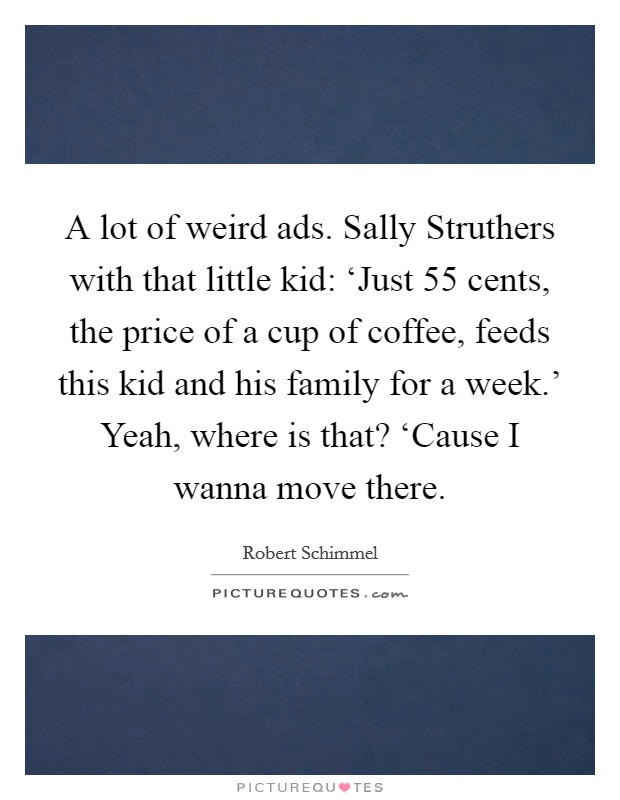 A lot of weird ads. Sally Struthers with that little kid: ‘Just 55 cents, the price of a cup of coffee, feeds this kid and his family for a week.' Yeah, where is that? ‘Cause I wanna move there. Picture Quote #1