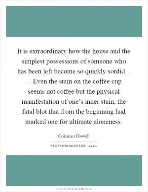 It is extraordinary how the house and the simplest possessions of someone who has been left become so quickly sordid. . . . Even the stain on the coffee cup seems not coffee but the physical manifestation of one’s inner stain, the fatal blot that from the beginning had marked one for ultimate aloneness Picture Quote #1