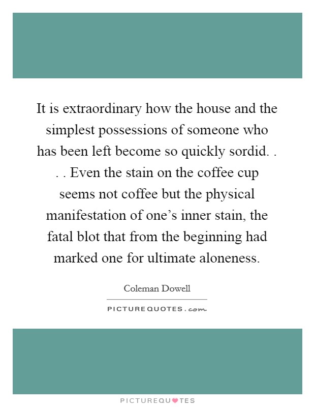It is extraordinary how the house and the simplest possessions of someone who has been left become so quickly sordid. . . . Even the stain on the coffee cup seems not coffee but the physical manifestation of one's inner stain, the fatal blot that from the beginning had marked one for ultimate aloneness. Picture Quote #1