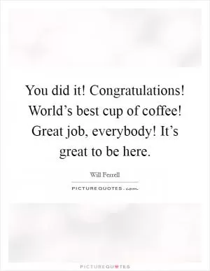 You did it! Congratulations! World’s best cup of coffee! Great job, everybody! It’s great to be here Picture Quote #1