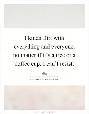I kinda flirt with everything and everyone, no matter if it’s a tree or a coffee cup. I can’t resist Picture Quote #1