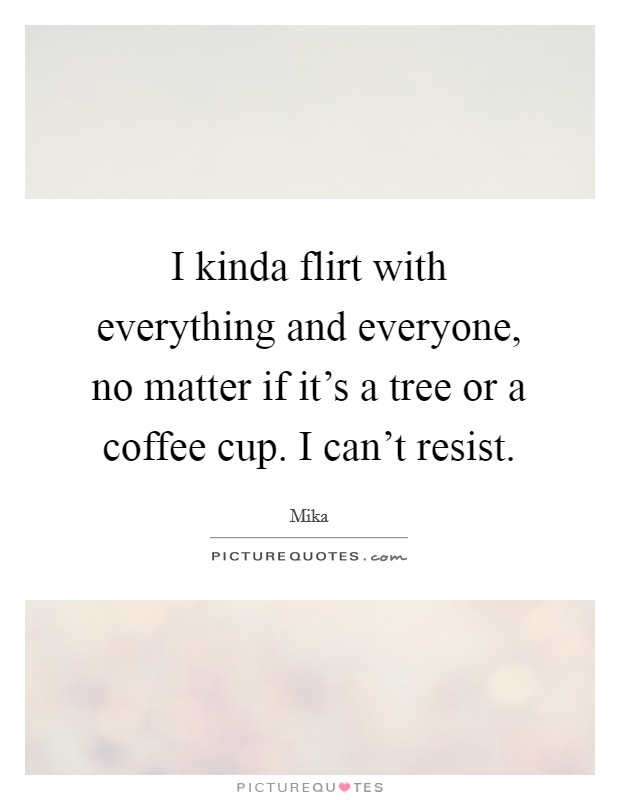 I kinda flirt with everything and everyone, no matter if it's a tree or a coffee cup. I can't resist. Picture Quote #1