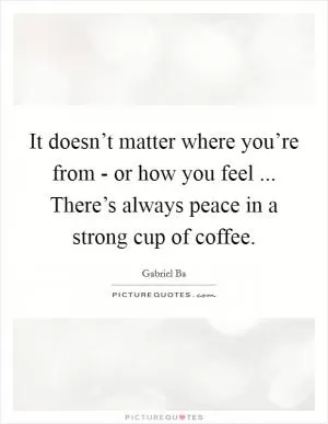 It doesn’t matter where you’re from - or how you feel ... There’s always peace in a strong cup of coffee Picture Quote #1