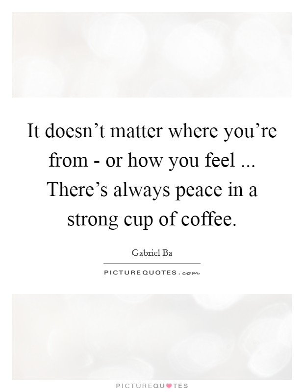 It doesn't matter where you're from - or how you feel ... There's always peace in a strong cup of coffee. Picture Quote #1