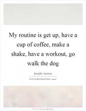 My routine is get up, have a cup of coffee, make a shake, have a workout, go walk the dog Picture Quote #1