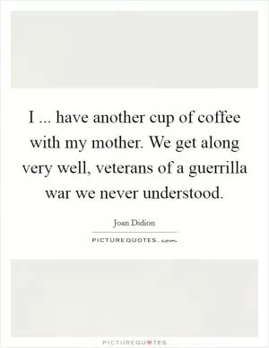 I ... have another cup of coffee with my mother. We get along very well, veterans of a guerrilla war we never understood Picture Quote #1