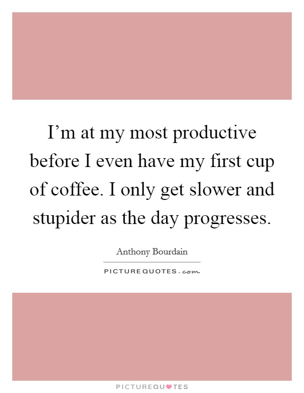 I'm at my most productive before I even have my first cup of coffee. I only get slower and stupider as the day progresses. Picture Quote #1