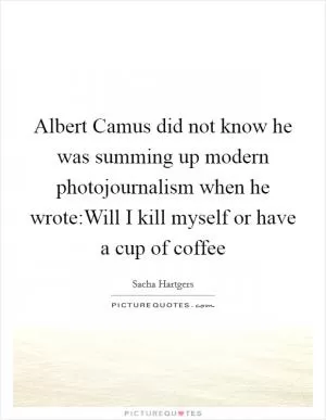 Albert Camus did not know he was summing up modern photojournalism when he wrote:Will I kill myself or have a cup of coffee Picture Quote #1