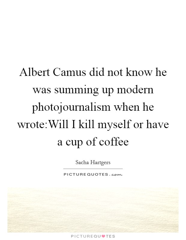 Albert Camus did not know he was summing up modern photojournalism when he wrote:Will I kill myself or have a cup of coffee Picture Quote #1