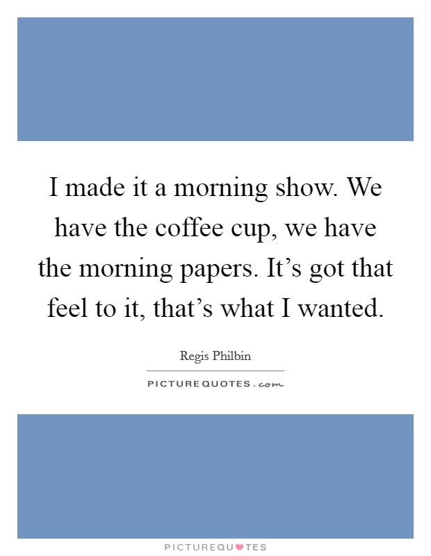 I made it a morning show. We have the coffee cup, we have the morning papers. It's got that feel to it, that's what I wanted. Picture Quote #1
