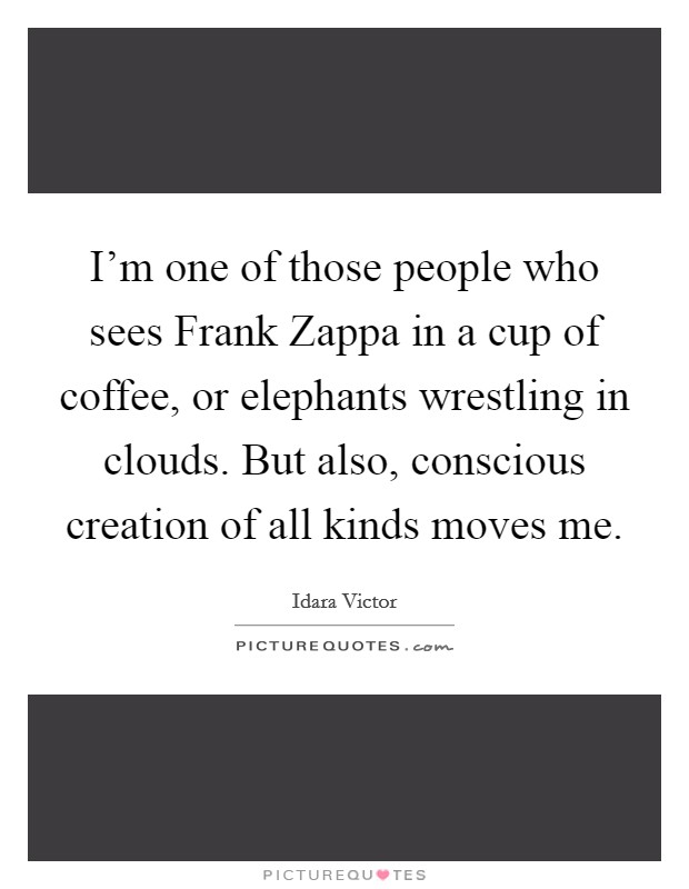 I'm one of those people who sees Frank Zappa in a cup of coffee, or elephants wrestling in clouds. But also, conscious creation of all kinds moves me. Picture Quote #1