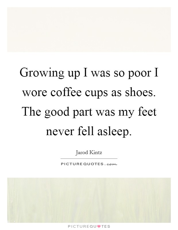 Growing up I was so poor I wore coffee cups as shoes. The good part was my feet never fell asleep. Picture Quote #1