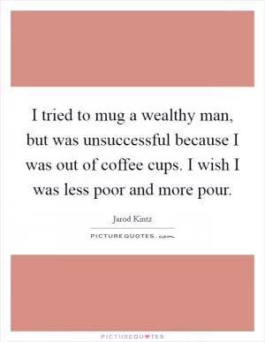 I tried to mug a wealthy man, but was unsuccessful because I was out of coffee cups. I wish I was less poor and more pour Picture Quote #1