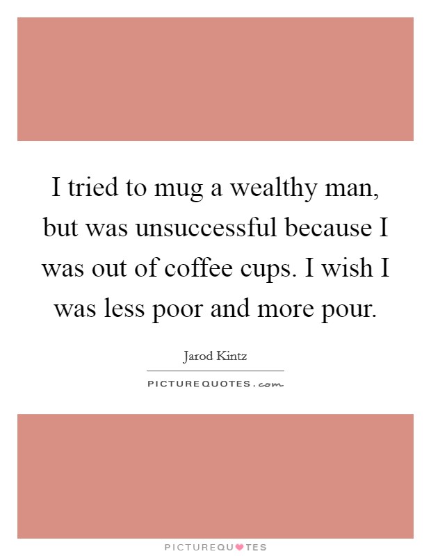 I tried to mug a wealthy man, but was unsuccessful because I was out of coffee cups. I wish I was less poor and more pour. Picture Quote #1