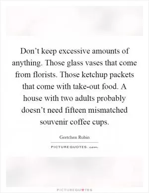Don’t keep excessive amounts of anything. Those glass vases that come from florists. Those ketchup packets that come with take-out food. A house with two adults probably doesn’t need fifteen mismatched souvenir coffee cups Picture Quote #1