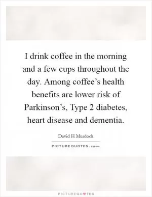 I drink coffee in the morning and a few cups throughout the day. Among coffee’s health benefits are lower risk of Parkinson’s, Type 2 diabetes, heart disease and dementia Picture Quote #1