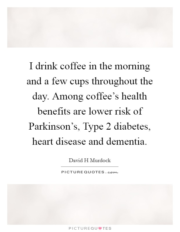 I drink coffee in the morning and a few cups throughout the day. Among coffee's health benefits are lower risk of Parkinson's, Type 2 diabetes, heart disease and dementia. Picture Quote #1