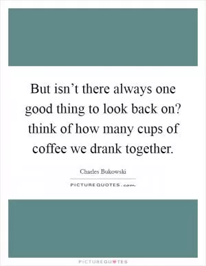 But isn’t there always one good thing to look back on? think of how many cups of coffee we drank together Picture Quote #1